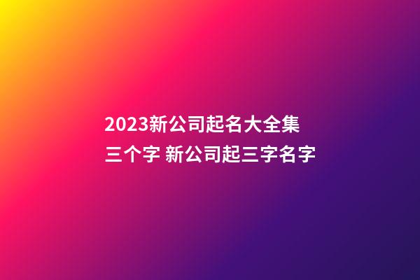 2023新公司起名大全集三个字 新公司起三字名字